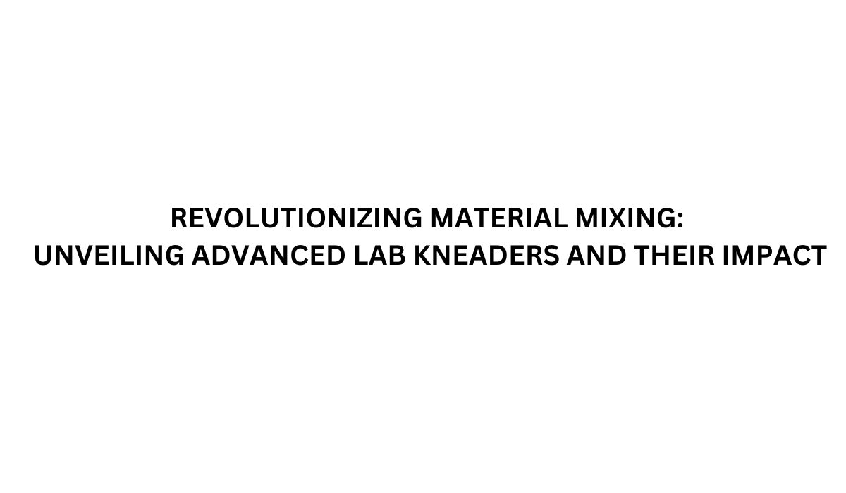 Revolutionizing Material Mixing: Unveiling Advanced Lab Kneaders and Their Impact